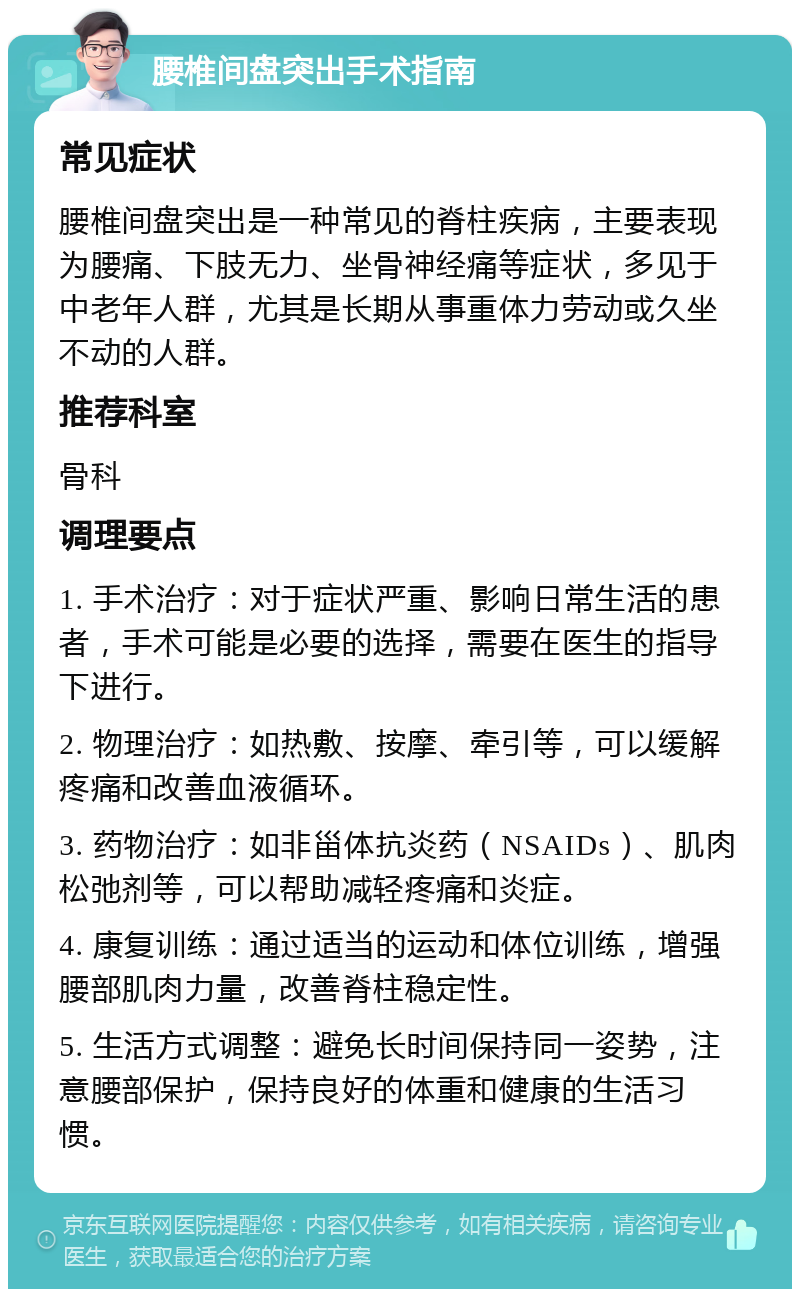 腰椎间盘突出手术指南 常见症状 腰椎间盘突出是一种常见的脊柱疾病，主要表现为腰痛、下肢无力、坐骨神经痛等症状，多见于中老年人群，尤其是长期从事重体力劳动或久坐不动的人群。 推荐科室 骨科 调理要点 1. 手术治疗：对于症状严重、影响日常生活的患者，手术可能是必要的选择，需要在医生的指导下进行。 2. 物理治疗：如热敷、按摩、牵引等，可以缓解疼痛和改善血液循环。 3. 药物治疗：如非甾体抗炎药（NSAIDs）、肌肉松弛剂等，可以帮助减轻疼痛和炎症。 4. 康复训练：通过适当的运动和体位训练，增强腰部肌肉力量，改善脊柱稳定性。 5. 生活方式调整：避免长时间保持同一姿势，注意腰部保护，保持良好的体重和健康的生活习惯。