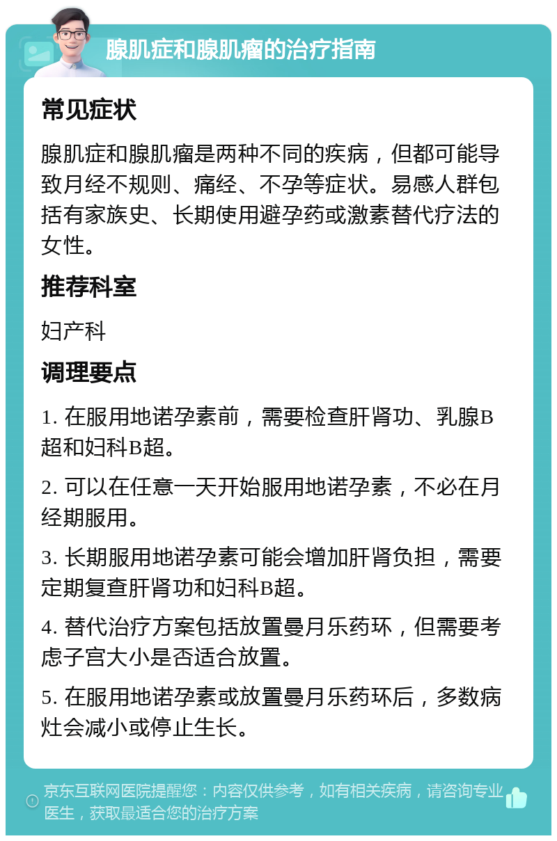 腺肌症和腺肌瘤的治疗指南 常见症状 腺肌症和腺肌瘤是两种不同的疾病，但都可能导致月经不规则、痛经、不孕等症状。易感人群包括有家族史、长期使用避孕药或激素替代疗法的女性。 推荐科室 妇产科 调理要点 1. 在服用地诺孕素前，需要检查肝肾功、乳腺B超和妇科B超。 2. 可以在任意一天开始服用地诺孕素，不必在月经期服用。 3. 长期服用地诺孕素可能会增加肝肾负担，需要定期复查肝肾功和妇科B超。 4. 替代治疗方案包括放置曼月乐药环，但需要考虑子宫大小是否适合放置。 5. 在服用地诺孕素或放置曼月乐药环后，多数病灶会减小或停止生长。