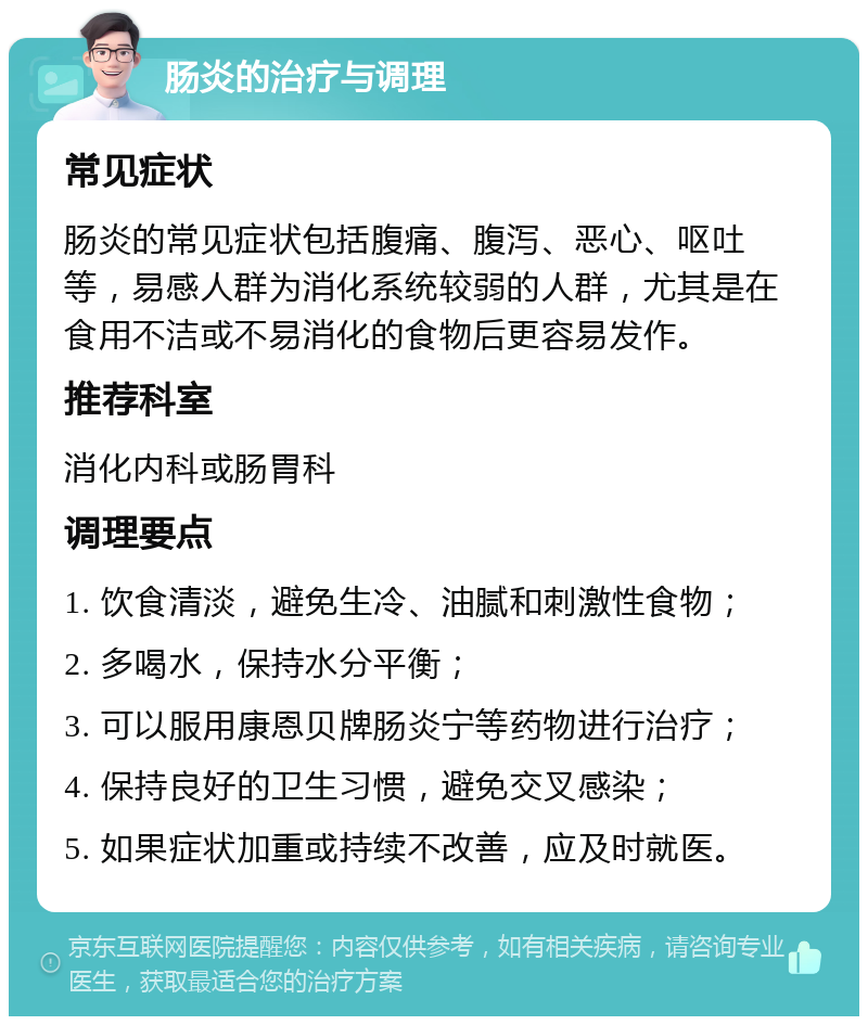 肠炎的治疗与调理 常见症状 肠炎的常见症状包括腹痛、腹泻、恶心、呕吐等，易感人群为消化系统较弱的人群，尤其是在食用不洁或不易消化的食物后更容易发作。 推荐科室 消化内科或肠胃科 调理要点 1. 饮食清淡，避免生冷、油腻和刺激性食物； 2. 多喝水，保持水分平衡； 3. 可以服用康恩贝牌肠炎宁等药物进行治疗； 4. 保持良好的卫生习惯，避免交叉感染； 5. 如果症状加重或持续不改善，应及时就医。