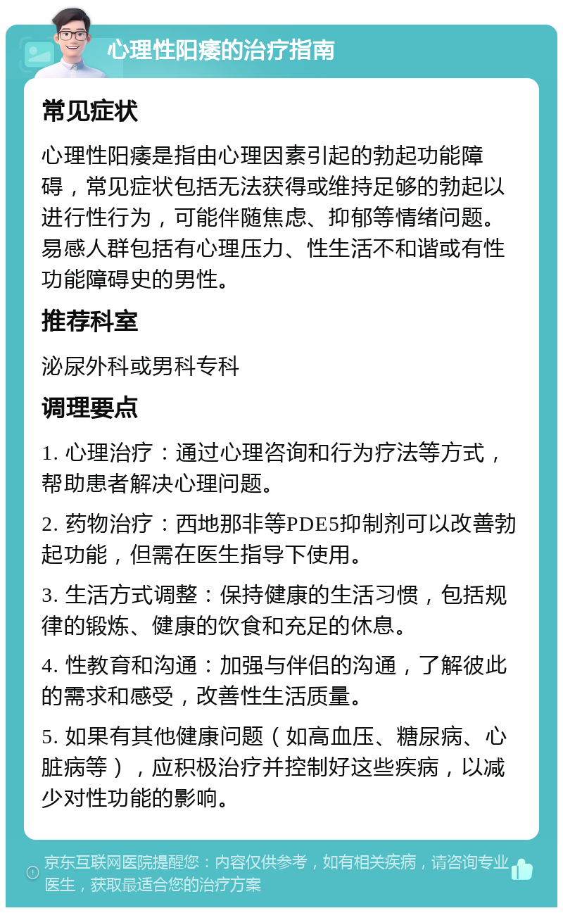 心理性阳痿的治疗指南 常见症状 心理性阳痿是指由心理因素引起的勃起功能障碍，常见症状包括无法获得或维持足够的勃起以进行性行为，可能伴随焦虑、抑郁等情绪问题。易感人群包括有心理压力、性生活不和谐或有性功能障碍史的男性。 推荐科室 泌尿外科或男科专科 调理要点 1. 心理治疗：通过心理咨询和行为疗法等方式，帮助患者解决心理问题。 2. 药物治疗：西地那非等PDE5抑制剂可以改善勃起功能，但需在医生指导下使用。 3. 生活方式调整：保持健康的生活习惯，包括规律的锻炼、健康的饮食和充足的休息。 4. 性教育和沟通：加强与伴侣的沟通，了解彼此的需求和感受，改善性生活质量。 5. 如果有其他健康问题（如高血压、糖尿病、心脏病等），应积极治疗并控制好这些疾病，以减少对性功能的影响。