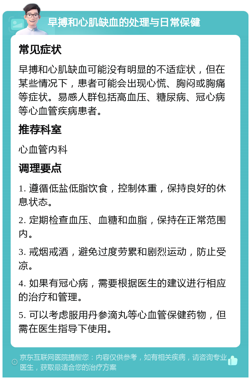 早搏和心肌缺血的处理与日常保健 常见症状 早搏和心肌缺血可能没有明显的不适症状，但在某些情况下，患者可能会出现心慌、胸闷或胸痛等症状。易感人群包括高血压、糖尿病、冠心病等心血管疾病患者。 推荐科室 心血管内科 调理要点 1. 遵循低盐低脂饮食，控制体重，保持良好的休息状态。 2. 定期检查血压、血糖和血脂，保持在正常范围内。 3. 戒烟戒酒，避免过度劳累和剧烈运动，防止受凉。 4. 如果有冠心病，需要根据医生的建议进行相应的治疗和管理。 5. 可以考虑服用丹参滴丸等心血管保健药物，但需在医生指导下使用。