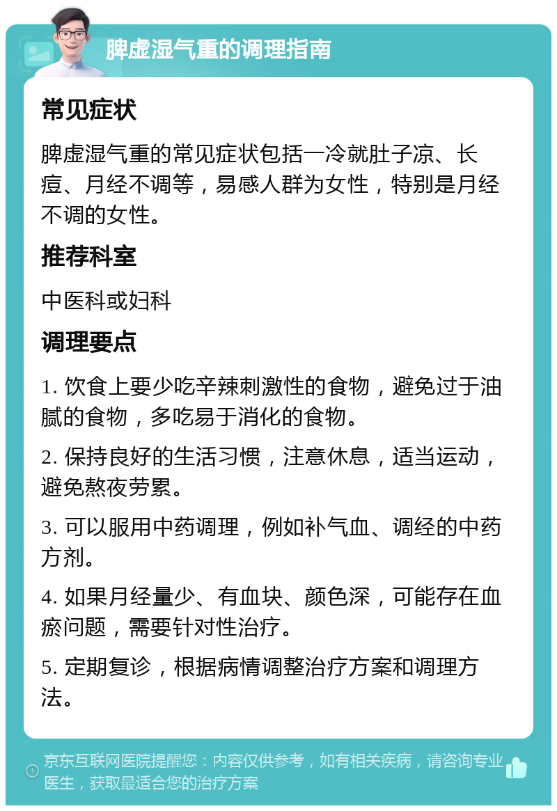 脾虚湿气重的调理指南 常见症状 脾虚湿气重的常见症状包括一冷就肚子凉、长痘、月经不调等，易感人群为女性，特别是月经不调的女性。 推荐科室 中医科或妇科 调理要点 1. 饮食上要少吃辛辣刺激性的食物，避免过于油腻的食物，多吃易于消化的食物。 2. 保持良好的生活习惯，注意休息，适当运动，避免熬夜劳累。 3. 可以服用中药调理，例如补气血、调经的中药方剂。 4. 如果月经量少、有血块、颜色深，可能存在血瘀问题，需要针对性治疗。 5. 定期复诊，根据病情调整治疗方案和调理方法。