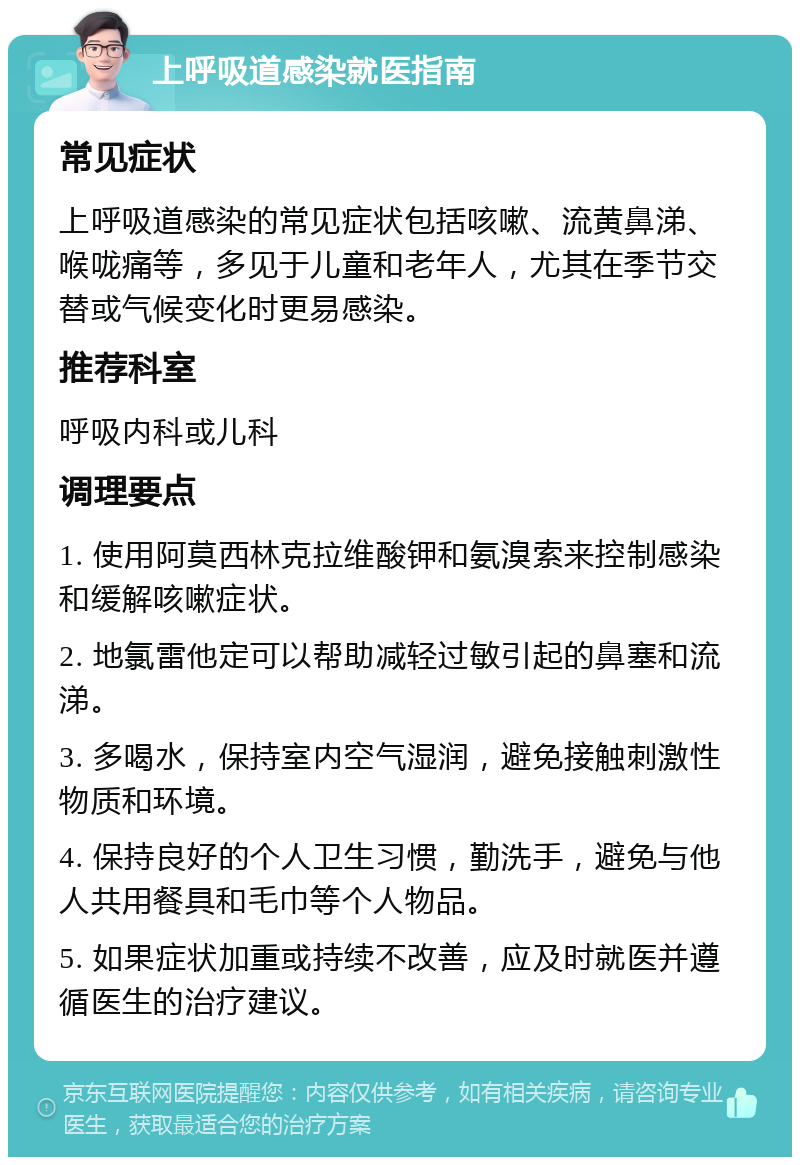 上呼吸道感染就医指南 常见症状 上呼吸道感染的常见症状包括咳嗽、流黄鼻涕、喉咙痛等，多见于儿童和老年人，尤其在季节交替或气候变化时更易感染。 推荐科室 呼吸内科或儿科 调理要点 1. 使用阿莫西林克拉维酸钾和氨溴索来控制感染和缓解咳嗽症状。 2. 地氯雷他定可以帮助减轻过敏引起的鼻塞和流涕。 3. 多喝水，保持室内空气湿润，避免接触刺激性物质和环境。 4. 保持良好的个人卫生习惯，勤洗手，避免与他人共用餐具和毛巾等个人物品。 5. 如果症状加重或持续不改善，应及时就医并遵循医生的治疗建议。