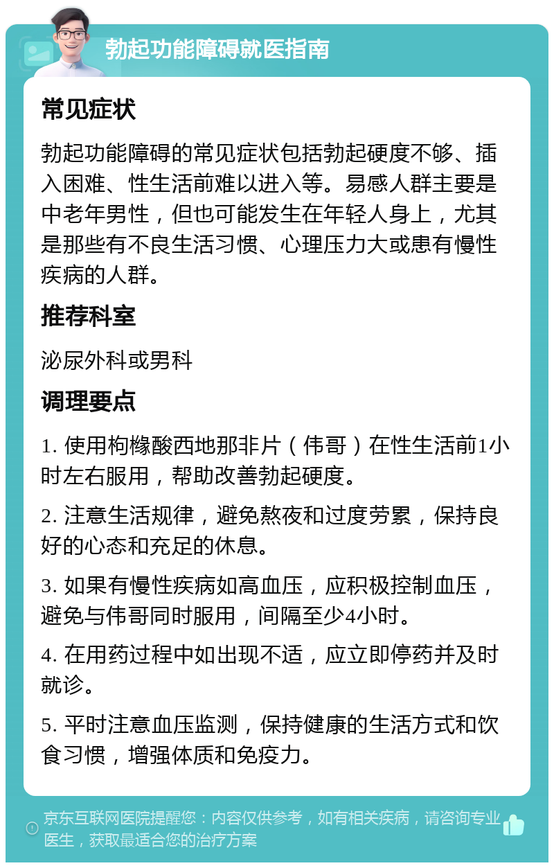 勃起功能障碍就医指南 常见症状 勃起功能障碍的常见症状包括勃起硬度不够、插入困难、性生活前难以进入等。易感人群主要是中老年男性，但也可能发生在年轻人身上，尤其是那些有不良生活习惯、心理压力大或患有慢性疾病的人群。 推荐科室 泌尿外科或男科 调理要点 1. 使用枸橼酸西地那非片（伟哥）在性生活前1小时左右服用，帮助改善勃起硬度。 2. 注意生活规律，避免熬夜和过度劳累，保持良好的心态和充足的休息。 3. 如果有慢性疾病如高血压，应积极控制血压，避免与伟哥同时服用，间隔至少4小时。 4. 在用药过程中如出现不适，应立即停药并及时就诊。 5. 平时注意血压监测，保持健康的生活方式和饮食习惯，增强体质和免疫力。