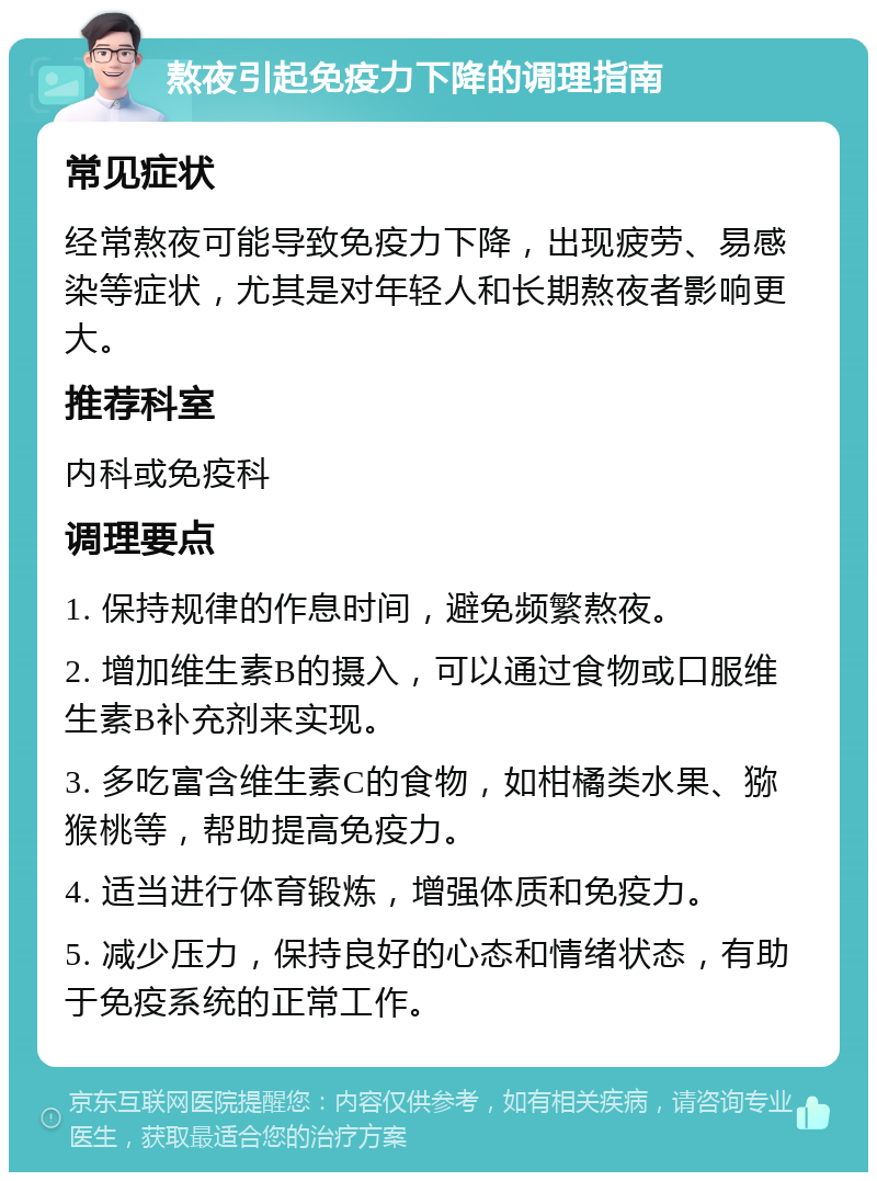 熬夜引起免疫力下降的调理指南 常见症状 经常熬夜可能导致免疫力下降，出现疲劳、易感染等症状，尤其是对年轻人和长期熬夜者影响更大。 推荐科室 内科或免疫科 调理要点 1. 保持规律的作息时间，避免频繁熬夜。 2. 增加维生素B的摄入，可以通过食物或口服维生素B补充剂来实现。 3. 多吃富含维生素C的食物，如柑橘类水果、猕猴桃等，帮助提高免疫力。 4. 适当进行体育锻炼，增强体质和免疫力。 5. 减少压力，保持良好的心态和情绪状态，有助于免疫系统的正常工作。