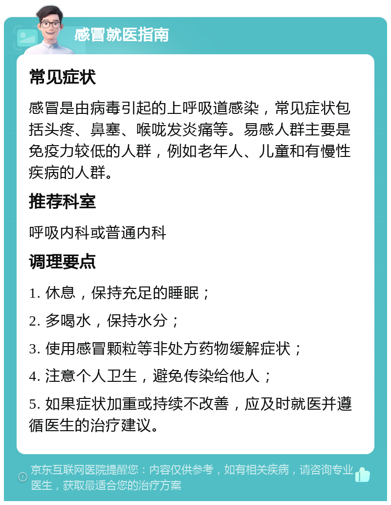 感冒就医指南 常见症状 感冒是由病毒引起的上呼吸道感染，常见症状包括头疼、鼻塞、喉咙发炎痛等。易感人群主要是免疫力较低的人群，例如老年人、儿童和有慢性疾病的人群。 推荐科室 呼吸内科或普通内科 调理要点 1. 休息，保持充足的睡眠； 2. 多喝水，保持水分； 3. 使用感冒颗粒等非处方药物缓解症状； 4. 注意个人卫生，避免传染给他人； 5. 如果症状加重或持续不改善，应及时就医并遵循医生的治疗建议。