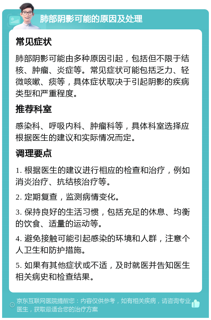 肺部阴影可能的原因及处理 常见症状 肺部阴影可能由多种原因引起，包括但不限于结核、肿瘤、炎症等。常见症状可能包括乏力、轻微咳嗽、痰等，具体症状取决于引起阴影的疾病类型和严重程度。 推荐科室 感染科、呼吸内科、肿瘤科等，具体科室选择应根据医生的建议和实际情况而定。 调理要点 1. 根据医生的建议进行相应的检查和治疗，例如消炎治疗、抗结核治疗等。 2. 定期复查，监测病情变化。 3. 保持良好的生活习惯，包括充足的休息、均衡的饮食、适量的运动等。 4. 避免接触可能引起感染的环境和人群，注意个人卫生和防护措施。 5. 如果有其他症状或不适，及时就医并告知医生相关病史和检查结果。