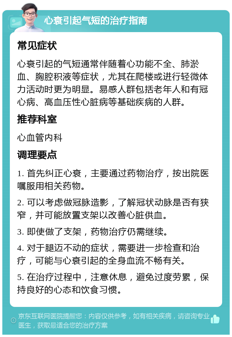 心衰引起气短的治疗指南 常见症状 心衰引起的气短通常伴随着心功能不全、肺淤血、胸腔积液等症状，尤其在爬楼或进行轻微体力活动时更为明显。易感人群包括老年人和有冠心病、高血压性心脏病等基础疾病的人群。 推荐科室 心血管内科 调理要点 1. 首先纠正心衰，主要通过药物治疗，按出院医嘱服用相关药物。 2. 可以考虑做冠脉造影，了解冠状动脉是否有狭窄，并可能放置支架以改善心脏供血。 3. 即使做了支架，药物治疗仍需继续。 4. 对于腿迈不动的症状，需要进一步检查和治疗，可能与心衰引起的全身血流不畅有关。 5. 在治疗过程中，注意休息，避免过度劳累，保持良好的心态和饮食习惯。