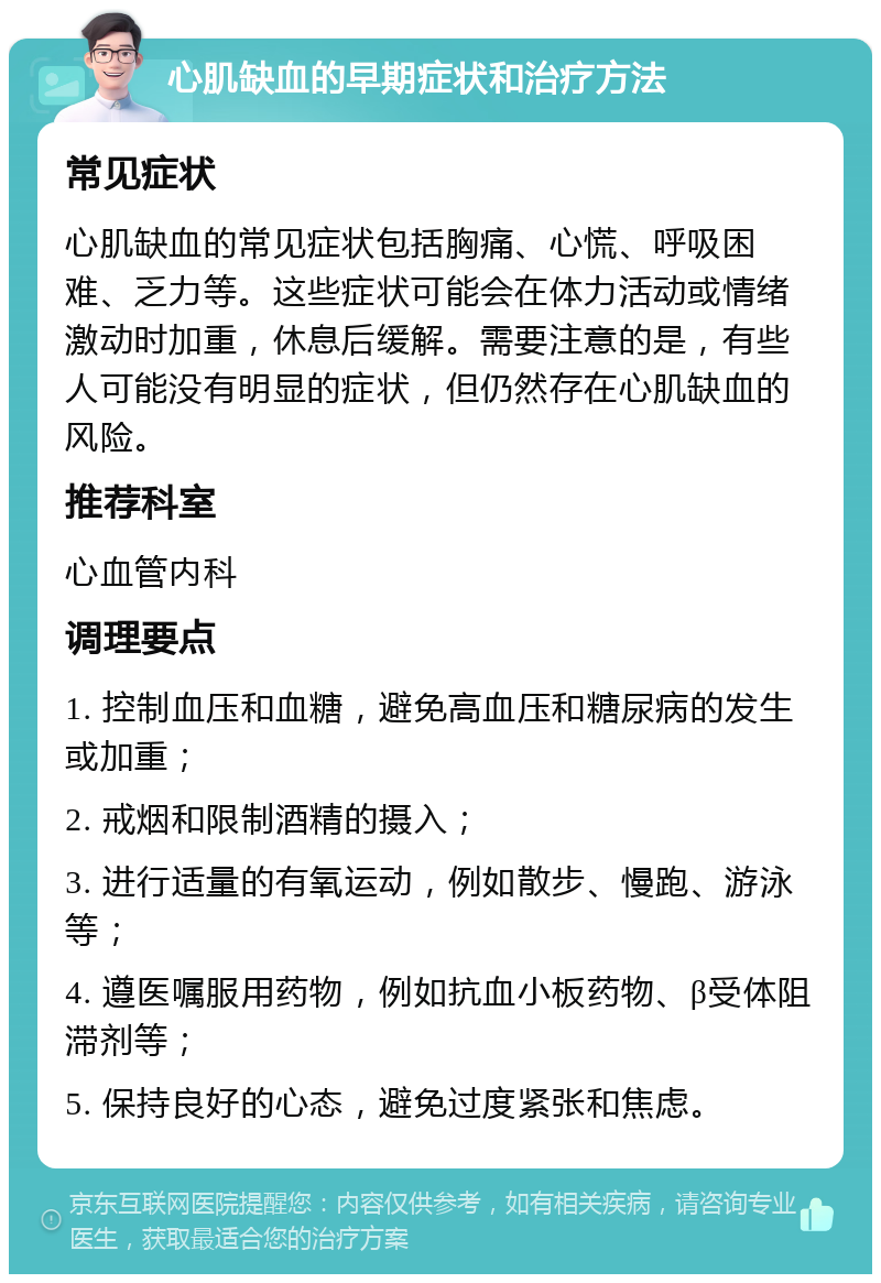 心肌缺血的早期症状和治疗方法 常见症状 心肌缺血的常见症状包括胸痛、心慌、呼吸困难、乏力等。这些症状可能会在体力活动或情绪激动时加重，休息后缓解。需要注意的是，有些人可能没有明显的症状，但仍然存在心肌缺血的风险。 推荐科室 心血管内科 调理要点 1. 控制血压和血糖，避免高血压和糖尿病的发生或加重； 2. 戒烟和限制酒精的摄入； 3. 进行适量的有氧运动，例如散步、慢跑、游泳等； 4. 遵医嘱服用药物，例如抗血小板药物、β受体阻滞剂等； 5. 保持良好的心态，避免过度紧张和焦虑。