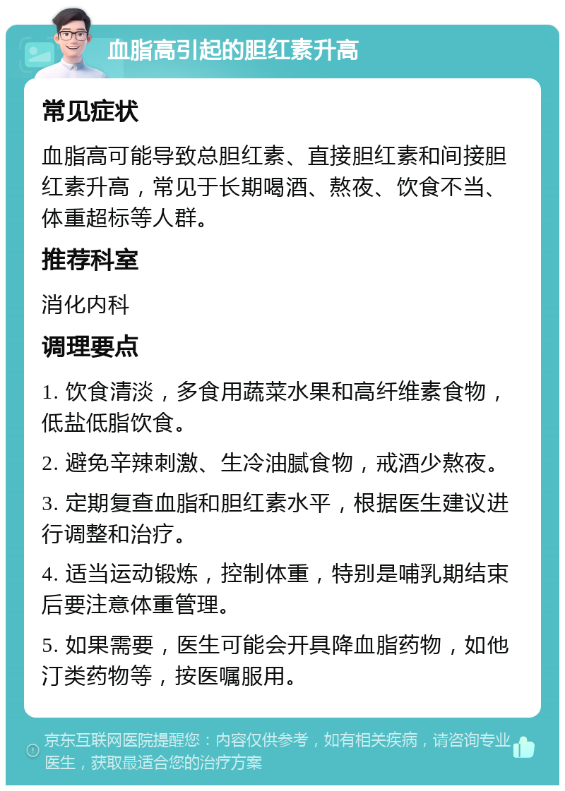 血脂高引起的胆红素升高 常见症状 血脂高可能导致总胆红素、直接胆红素和间接胆红素升高，常见于长期喝酒、熬夜、饮食不当、体重超标等人群。 推荐科室 消化内科 调理要点 1. 饮食清淡，多食用蔬菜水果和高纤维素食物，低盐低脂饮食。 2. 避免辛辣刺激、生冷油腻食物，戒酒少熬夜。 3. 定期复查血脂和胆红素水平，根据医生建议进行调整和治疗。 4. 适当运动锻炼，控制体重，特别是哺乳期结束后要注意体重管理。 5. 如果需要，医生可能会开具降血脂药物，如他汀类药物等，按医嘱服用。