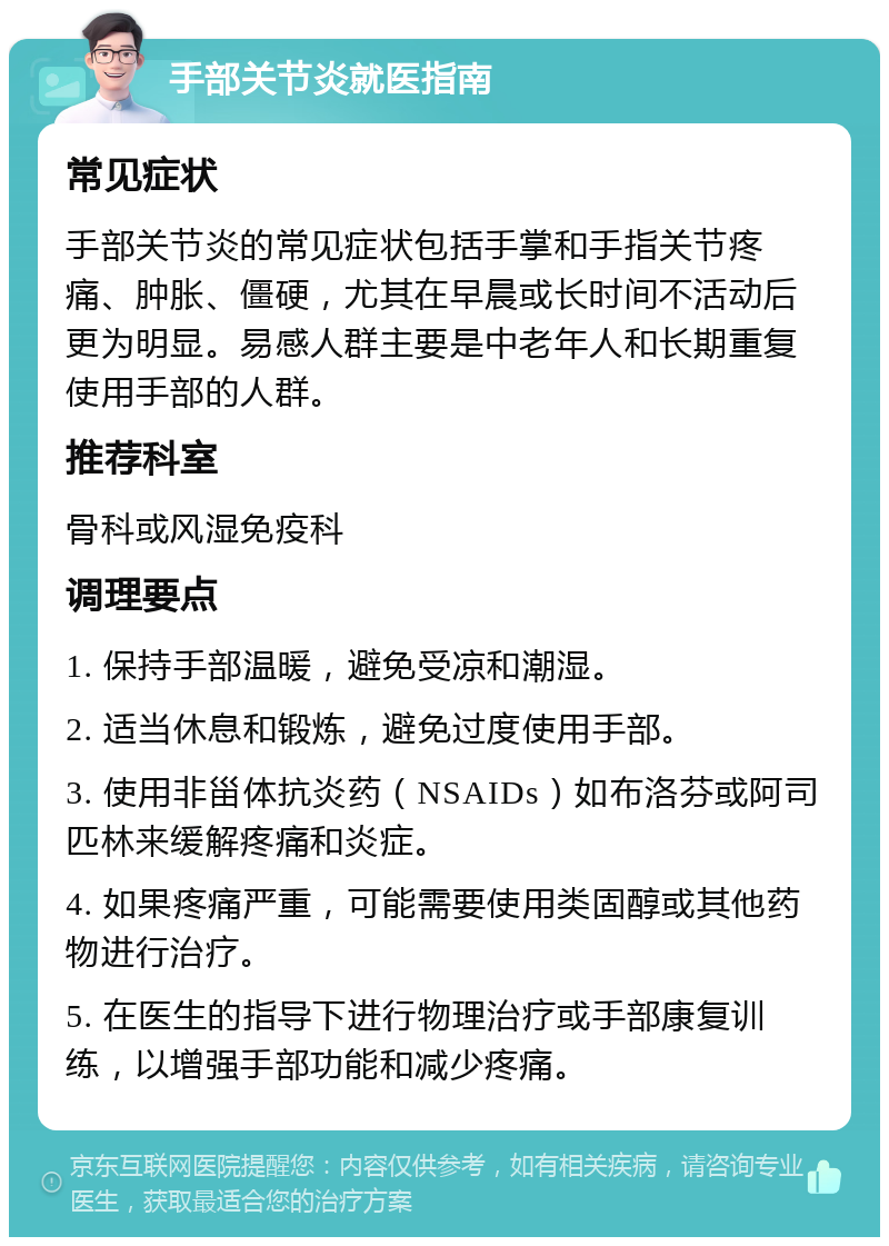 手部关节炎就医指南 常见症状 手部关节炎的常见症状包括手掌和手指关节疼痛、肿胀、僵硬，尤其在早晨或长时间不活动后更为明显。易感人群主要是中老年人和长期重复使用手部的人群。 推荐科室 骨科或风湿免疫科 调理要点 1. 保持手部温暖，避免受凉和潮湿。 2. 适当休息和锻炼，避免过度使用手部。 3. 使用非甾体抗炎药（NSAIDs）如布洛芬或阿司匹林来缓解疼痛和炎症。 4. 如果疼痛严重，可能需要使用类固醇或其他药物进行治疗。 5. 在医生的指导下进行物理治疗或手部康复训练，以增强手部功能和减少疼痛。