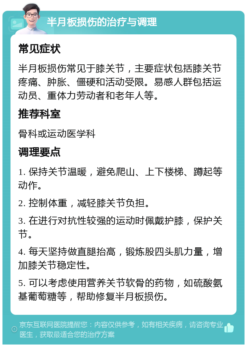 半月板损伤的治疗与调理 常见症状 半月板损伤常见于膝关节，主要症状包括膝关节疼痛、肿胀、僵硬和活动受限。易感人群包括运动员、重体力劳动者和老年人等。 推荐科室 骨科或运动医学科 调理要点 1. 保持关节温暖，避免爬山、上下楼梯、蹲起等动作。 2. 控制体重，减轻膝关节负担。 3. 在进行对抗性较强的运动时佩戴护膝，保护关节。 4. 每天坚持做直腿抬高，锻炼股四头肌力量，增加膝关节稳定性。 5. 可以考虑使用营养关节软骨的药物，如硫酸氨基葡萄糖等，帮助修复半月板损伤。