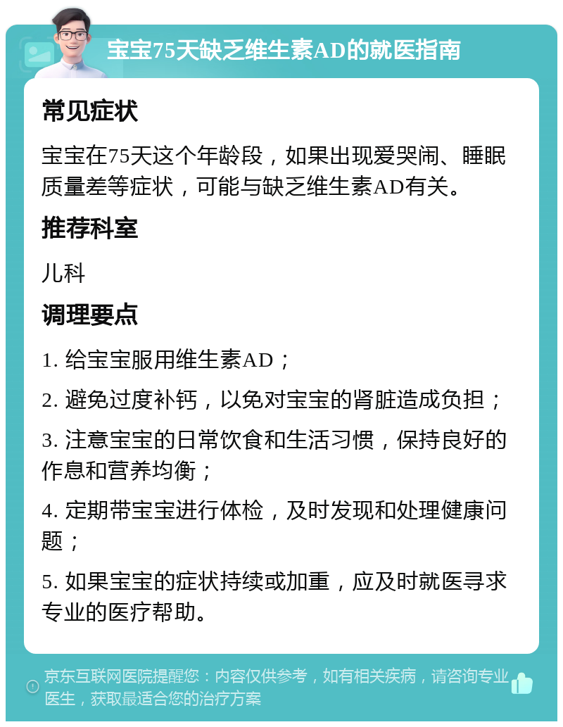 宝宝75天缺乏维生素AD的就医指南 常见症状 宝宝在75天这个年龄段，如果出现爱哭闹、睡眠质量差等症状，可能与缺乏维生素AD有关。 推荐科室 儿科 调理要点 1. 给宝宝服用维生素AD； 2. 避免过度补钙，以免对宝宝的肾脏造成负担； 3. 注意宝宝的日常饮食和生活习惯，保持良好的作息和营养均衡； 4. 定期带宝宝进行体检，及时发现和处理健康问题； 5. 如果宝宝的症状持续或加重，应及时就医寻求专业的医疗帮助。