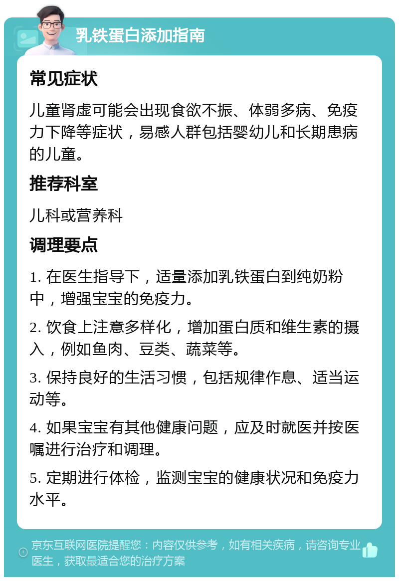 乳铁蛋白添加指南 常见症状 儿童肾虚可能会出现食欲不振、体弱多病、免疫力下降等症状，易感人群包括婴幼儿和长期患病的儿童。 推荐科室 儿科或营养科 调理要点 1. 在医生指导下，适量添加乳铁蛋白到纯奶粉中，增强宝宝的免疫力。 2. 饮食上注意多样化，增加蛋白质和维生素的摄入，例如鱼肉、豆类、蔬菜等。 3. 保持良好的生活习惯，包括规律作息、适当运动等。 4. 如果宝宝有其他健康问题，应及时就医并按医嘱进行治疗和调理。 5. 定期进行体检，监测宝宝的健康状况和免疫力水平。