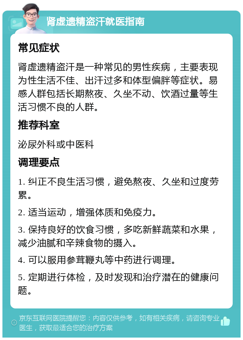 肾虚遗精盗汗就医指南 常见症状 肾虚遗精盗汗是一种常见的男性疾病，主要表现为性生活不佳、出汗过多和体型偏胖等症状。易感人群包括长期熬夜、久坐不动、饮酒过量等生活习惯不良的人群。 推荐科室 泌尿外科或中医科 调理要点 1. 纠正不良生活习惯，避免熬夜、久坐和过度劳累。 2. 适当运动，增强体质和免疫力。 3. 保持良好的饮食习惯，多吃新鲜蔬菜和水果，减少油腻和辛辣食物的摄入。 4. 可以服用参茸鞭丸等中药进行调理。 5. 定期进行体检，及时发现和治疗潜在的健康问题。