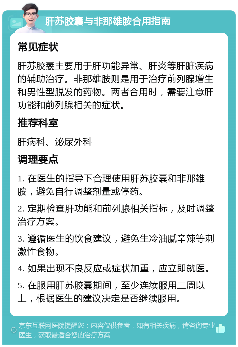 肝苏胶囊与非那雄胺合用指南 常见症状 肝苏胶囊主要用于肝功能异常、肝炎等肝脏疾病的辅助治疗。非那雄胺则是用于治疗前列腺增生和男性型脱发的药物。两者合用时，需要注意肝功能和前列腺相关的症状。 推荐科室 肝病科、泌尿外科 调理要点 1. 在医生的指导下合理使用肝苏胶囊和非那雄胺，避免自行调整剂量或停药。 2. 定期检查肝功能和前列腺相关指标，及时调整治疗方案。 3. 遵循医生的饮食建议，避免生冷油腻辛辣等刺激性食物。 4. 如果出现不良反应或症状加重，应立即就医。 5. 在服用肝苏胶囊期间，至少连续服用三周以上，根据医生的建议决定是否继续服用。