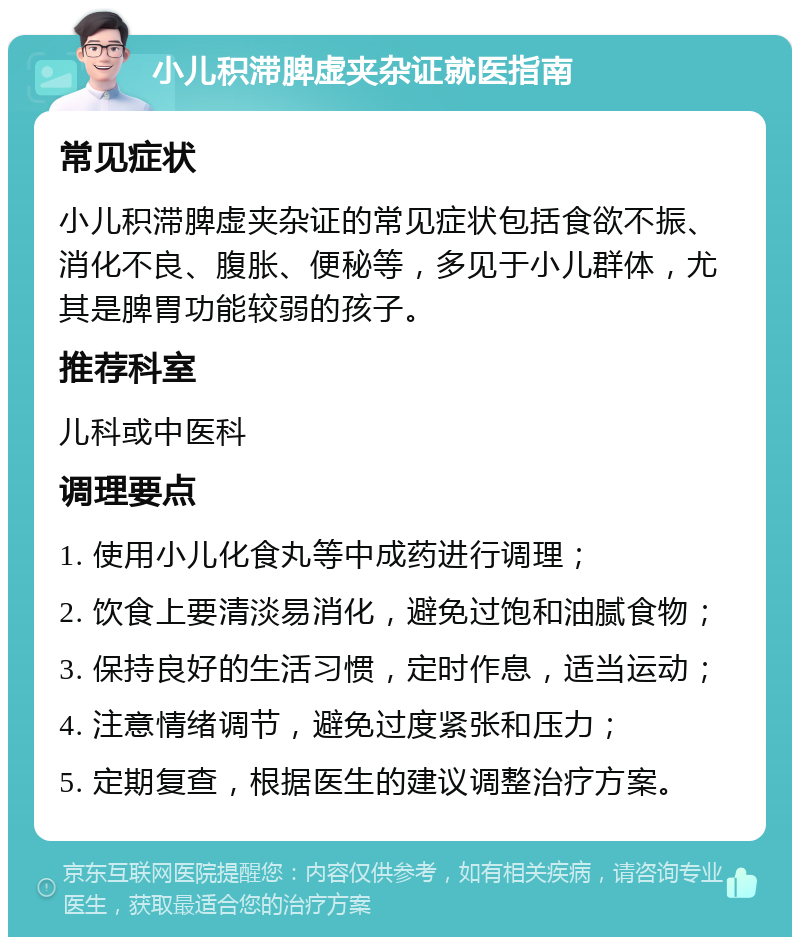 小儿积滞脾虚夹杂证就医指南 常见症状 小儿积滞脾虚夹杂证的常见症状包括食欲不振、消化不良、腹胀、便秘等，多见于小儿群体，尤其是脾胃功能较弱的孩子。 推荐科室 儿科或中医科 调理要点 1. 使用小儿化食丸等中成药进行调理； 2. 饮食上要清淡易消化，避免过饱和油腻食物； 3. 保持良好的生活习惯，定时作息，适当运动； 4. 注意情绪调节，避免过度紧张和压力； 5. 定期复查，根据医生的建议调整治疗方案。