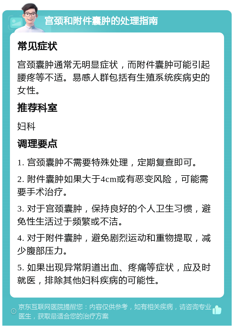 宫颈和附件囊肿的处理指南 常见症状 宫颈囊肿通常无明显症状，而附件囊肿可能引起腰疼等不适。易感人群包括有生殖系统疾病史的女性。 推荐科室 妇科 调理要点 1. 宫颈囊肿不需要特殊处理，定期复查即可。 2. 附件囊肿如果大于4cm或有恶变风险，可能需要手术治疗。 3. 对于宫颈囊肿，保持良好的个人卫生习惯，避免性生活过于频繁或不洁。 4. 对于附件囊肿，避免剧烈运动和重物提取，减少腹部压力。 5. 如果出现异常阴道出血、疼痛等症状，应及时就医，排除其他妇科疾病的可能性。