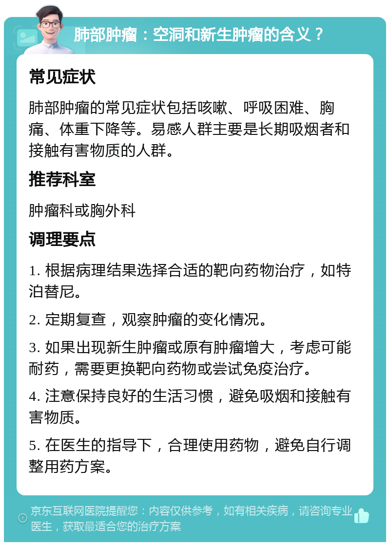 肺部肿瘤：空洞和新生肿瘤的含义？ 常见症状 肺部肿瘤的常见症状包括咳嗽、呼吸困难、胸痛、体重下降等。易感人群主要是长期吸烟者和接触有害物质的人群。 推荐科室 肿瘤科或胸外科 调理要点 1. 根据病理结果选择合适的靶向药物治疗，如特泊替尼。 2. 定期复查，观察肿瘤的变化情况。 3. 如果出现新生肿瘤或原有肿瘤增大，考虑可能耐药，需要更换靶向药物或尝试免疫治疗。 4. 注意保持良好的生活习惯，避免吸烟和接触有害物质。 5. 在医生的指导下，合理使用药物，避免自行调整用药方案。