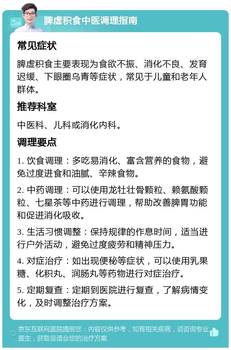 脾虚积食中医调理指南 常见症状 脾虚积食主要表现为食欲不振、消化不良、发育迟缓、下眼圈乌青等症状，常见于儿童和老年人群体。 推荐科室 中医科、儿科或消化内科。 调理要点 1. 饮食调理：多吃易消化、富含营养的食物，避免过度进食和油腻、辛辣食物。 2. 中药调理：可以使用龙牡壮骨颗粒、赖氨酸颗粒、七星茶等中药进行调理，帮助改善脾胃功能和促进消化吸收。 3. 生活习惯调整：保持规律的作息时间，适当进行户外活动，避免过度疲劳和精神压力。 4. 对症治疗：如出现便秘等症状，可以使用乳果糖、化积丸、润肠丸等药物进行对症治疗。 5. 定期复查：定期到医院进行复查，了解病情变化，及时调整治疗方案。