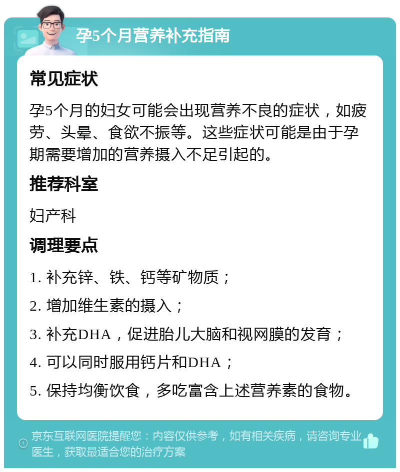 孕5个月营养补充指南 常见症状 孕5个月的妇女可能会出现营养不良的症状，如疲劳、头晕、食欲不振等。这些症状可能是由于孕期需要增加的营养摄入不足引起的。 推荐科室 妇产科 调理要点 1. 补充锌、铁、钙等矿物质； 2. 增加维生素的摄入； 3. 补充DHA，促进胎儿大脑和视网膜的发育； 4. 可以同时服用钙片和DHA； 5. 保持均衡饮食，多吃富含上述营养素的食物。