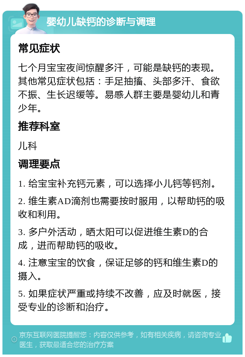 婴幼儿缺钙的诊断与调理 常见症状 七个月宝宝夜间惊醒多汗，可能是缺钙的表现。其他常见症状包括：手足抽搐、头部多汗、食欲不振、生长迟缓等。易感人群主要是婴幼儿和青少年。 推荐科室 儿科 调理要点 1. 给宝宝补充钙元素，可以选择小儿钙等钙剂。 2. 维生素AD滴剂也需要按时服用，以帮助钙的吸收和利用。 3. 多户外活动，晒太阳可以促进维生素D的合成，进而帮助钙的吸收。 4. 注意宝宝的饮食，保证足够的钙和维生素D的摄入。 5. 如果症状严重或持续不改善，应及时就医，接受专业的诊断和治疗。