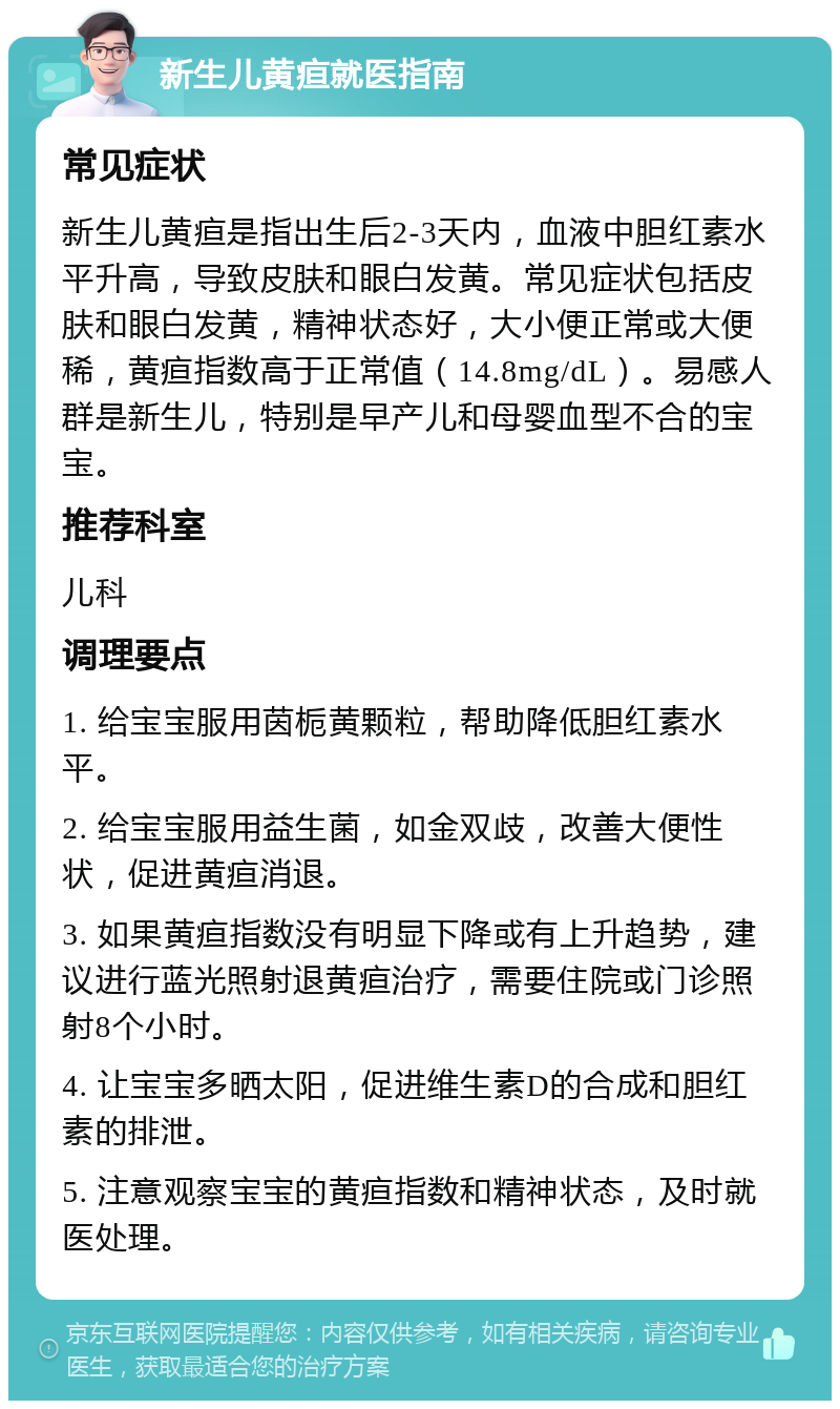 新生儿黄疸就医指南 常见症状 新生儿黄疸是指出生后2-3天内，血液中胆红素水平升高，导致皮肤和眼白发黄。常见症状包括皮肤和眼白发黄，精神状态好，大小便正常或大便稀，黄疸指数高于正常值（14.8mg/dL）。易感人群是新生儿，特别是早产儿和母婴血型不合的宝宝。 推荐科室 儿科 调理要点 1. 给宝宝服用茵栀黄颗粒，帮助降低胆红素水平。 2. 给宝宝服用益生菌，如金双歧，改善大便性状，促进黄疸消退。 3. 如果黄疸指数没有明显下降或有上升趋势，建议进行蓝光照射退黄疸治疗，需要住院或门诊照射8个小时。 4. 让宝宝多晒太阳，促进维生素D的合成和胆红素的排泄。 5. 注意观察宝宝的黄疸指数和精神状态，及时就医处理。