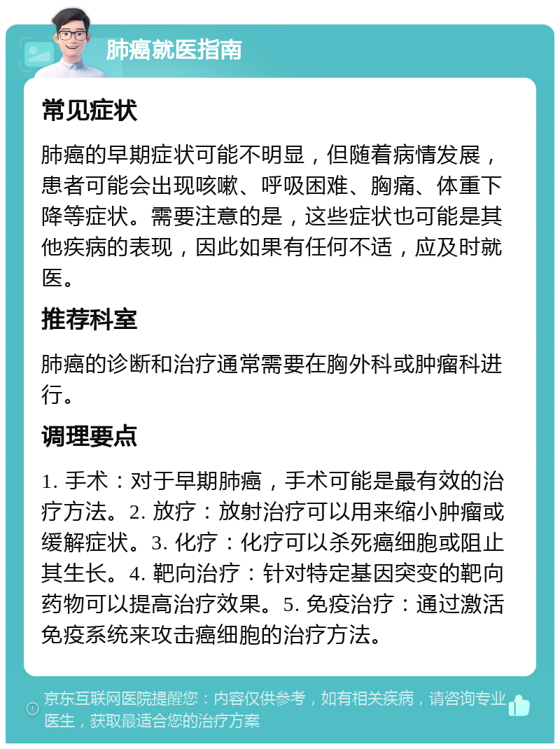 肺癌就医指南 常见症状 肺癌的早期症状可能不明显，但随着病情发展，患者可能会出现咳嗽、呼吸困难、胸痛、体重下降等症状。需要注意的是，这些症状也可能是其他疾病的表现，因此如果有任何不适，应及时就医。 推荐科室 肺癌的诊断和治疗通常需要在胸外科或肿瘤科进行。 调理要点 1. 手术：对于早期肺癌，手术可能是最有效的治疗方法。2. 放疗：放射治疗可以用来缩小肿瘤或缓解症状。3. 化疗：化疗可以杀死癌细胞或阻止其生长。4. 靶向治疗：针对特定基因突变的靶向药物可以提高治疗效果。5. 免疫治疗：通过激活免疫系统来攻击癌细胞的治疗方法。