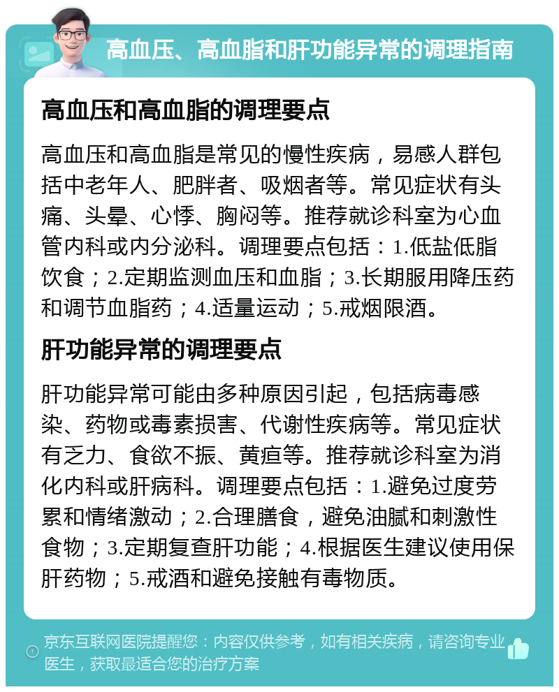 高血压、高血脂和肝功能异常的调理指南 高血压和高血脂的调理要点 高血压和高血脂是常见的慢性疾病，易感人群包括中老年人、肥胖者、吸烟者等。常见症状有头痛、头晕、心悸、胸闷等。推荐就诊科室为心血管内科或内分泌科。调理要点包括：1.低盐低脂饮食；2.定期监测血压和血脂；3.长期服用降压药和调节血脂药；4.适量运动；5.戒烟限酒。 肝功能异常的调理要点 肝功能异常可能由多种原因引起，包括病毒感染、药物或毒素损害、代谢性疾病等。常见症状有乏力、食欲不振、黄疸等。推荐就诊科室为消化内科或肝病科。调理要点包括：1.避免过度劳累和情绪激动；2.合理膳食，避免油腻和刺激性食物；3.定期复查肝功能；4.根据医生建议使用保肝药物；5.戒酒和避免接触有毒物质。