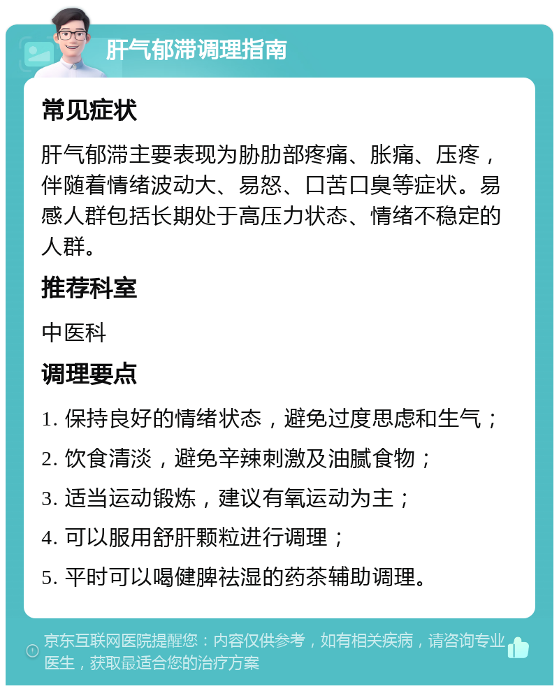 肝气郁滞调理指南 常见症状 肝气郁滞主要表现为胁肋部疼痛、胀痛、压疼，伴随着情绪波动大、易怒、口苦口臭等症状。易感人群包括长期处于高压力状态、情绪不稳定的人群。 推荐科室 中医科 调理要点 1. 保持良好的情绪状态，避免过度思虑和生气； 2. 饮食清淡，避免辛辣刺激及油腻食物； 3. 适当运动锻炼，建议有氧运动为主； 4. 可以服用舒肝颗粒进行调理； 5. 平时可以喝健脾祛湿的药茶辅助调理。