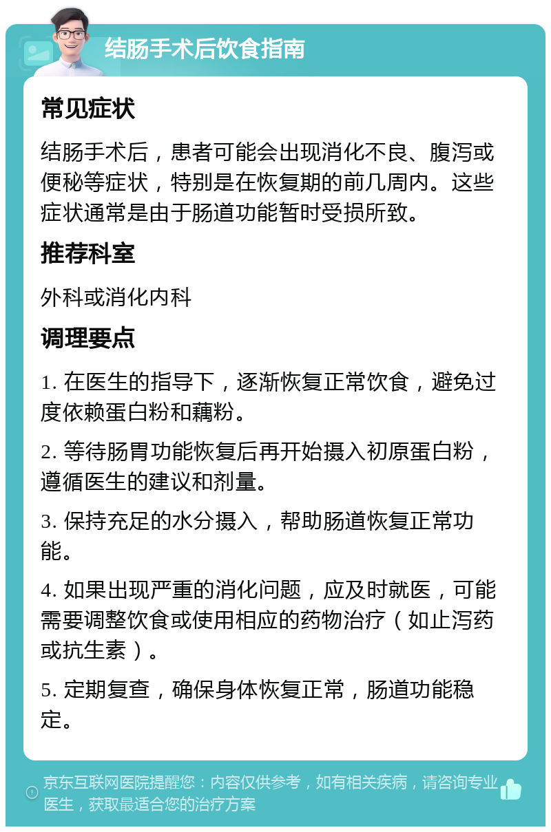 结肠手术后饮食指南 常见症状 结肠手术后，患者可能会出现消化不良、腹泻或便秘等症状，特别是在恢复期的前几周内。这些症状通常是由于肠道功能暂时受损所致。 推荐科室 外科或消化内科 调理要点 1. 在医生的指导下，逐渐恢复正常饮食，避免过度依赖蛋白粉和藕粉。 2. 等待肠胃功能恢复后再开始摄入初原蛋白粉，遵循医生的建议和剂量。 3. 保持充足的水分摄入，帮助肠道恢复正常功能。 4. 如果出现严重的消化问题，应及时就医，可能需要调整饮食或使用相应的药物治疗（如止泻药或抗生素）。 5. 定期复查，确保身体恢复正常，肠道功能稳定。