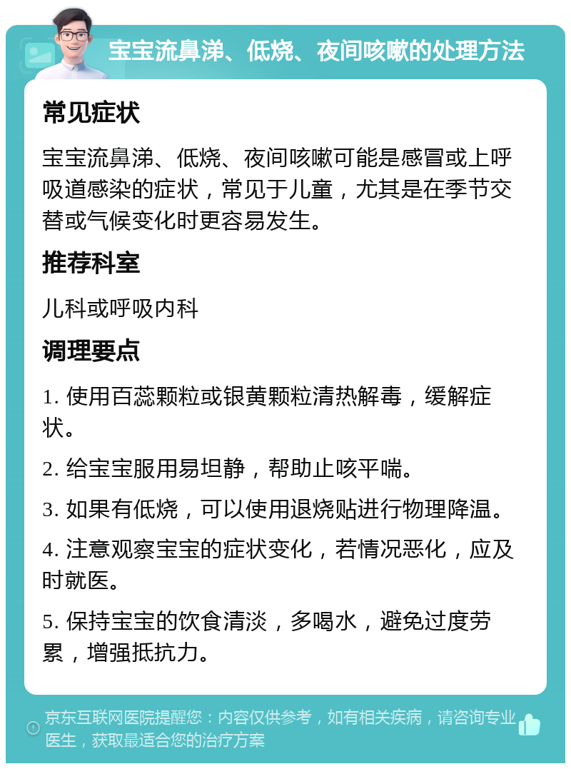 宝宝流鼻涕、低烧、夜间咳嗽的处理方法 常见症状 宝宝流鼻涕、低烧、夜间咳嗽可能是感冒或上呼吸道感染的症状，常见于儿童，尤其是在季节交替或气候变化时更容易发生。 推荐科室 儿科或呼吸内科 调理要点 1. 使用百蕊颗粒或银黄颗粒清热解毒，缓解症状。 2. 给宝宝服用易坦静，帮助止咳平喘。 3. 如果有低烧，可以使用退烧贴进行物理降温。 4. 注意观察宝宝的症状变化，若情况恶化，应及时就医。 5. 保持宝宝的饮食清淡，多喝水，避免过度劳累，增强抵抗力。