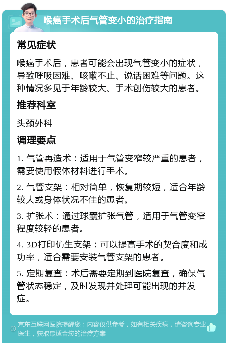 喉癌手术后气管变小的治疗指南 常见症状 喉癌手术后，患者可能会出现气管变小的症状，导致呼吸困难、咳嗽不止、说话困难等问题。这种情况多见于年龄较大、手术创伤较大的患者。 推荐科室 头颈外科 调理要点 1. 气管再造术：适用于气管变窄较严重的患者，需要使用假体材料进行手术。 2. 气管支架：相对简单，恢复期较短，适合年龄较大或身体状况不佳的患者。 3. 扩张术：通过球囊扩张气管，适用于气管变窄程度较轻的患者。 4. 3D打印仿生支架：可以提高手术的契合度和成功率，适合需要安装气管支架的患者。 5. 定期复查：术后需要定期到医院复查，确保气管状态稳定，及时发现并处理可能出现的并发症。