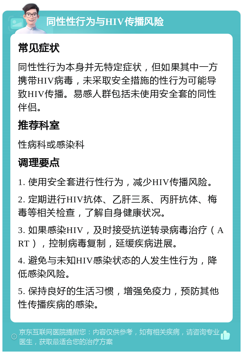 同性性行为与HIV传播风险 常见症状 同性性行为本身并无特定症状，但如果其中一方携带HIV病毒，未采取安全措施的性行为可能导致HIV传播。易感人群包括未使用安全套的同性伴侣。 推荐科室 性病科或感染科 调理要点 1. 使用安全套进行性行为，减少HIV传播风险。 2. 定期进行HIV抗体、乙肝三系、丙肝抗体、梅毒等相关检查，了解自身健康状况。 3. 如果感染HIV，及时接受抗逆转录病毒治疗（ART），控制病毒复制，延缓疾病进展。 4. 避免与未知HIV感染状态的人发生性行为，降低感染风险。 5. 保持良好的生活习惯，增强免疫力，预防其他性传播疾病的感染。