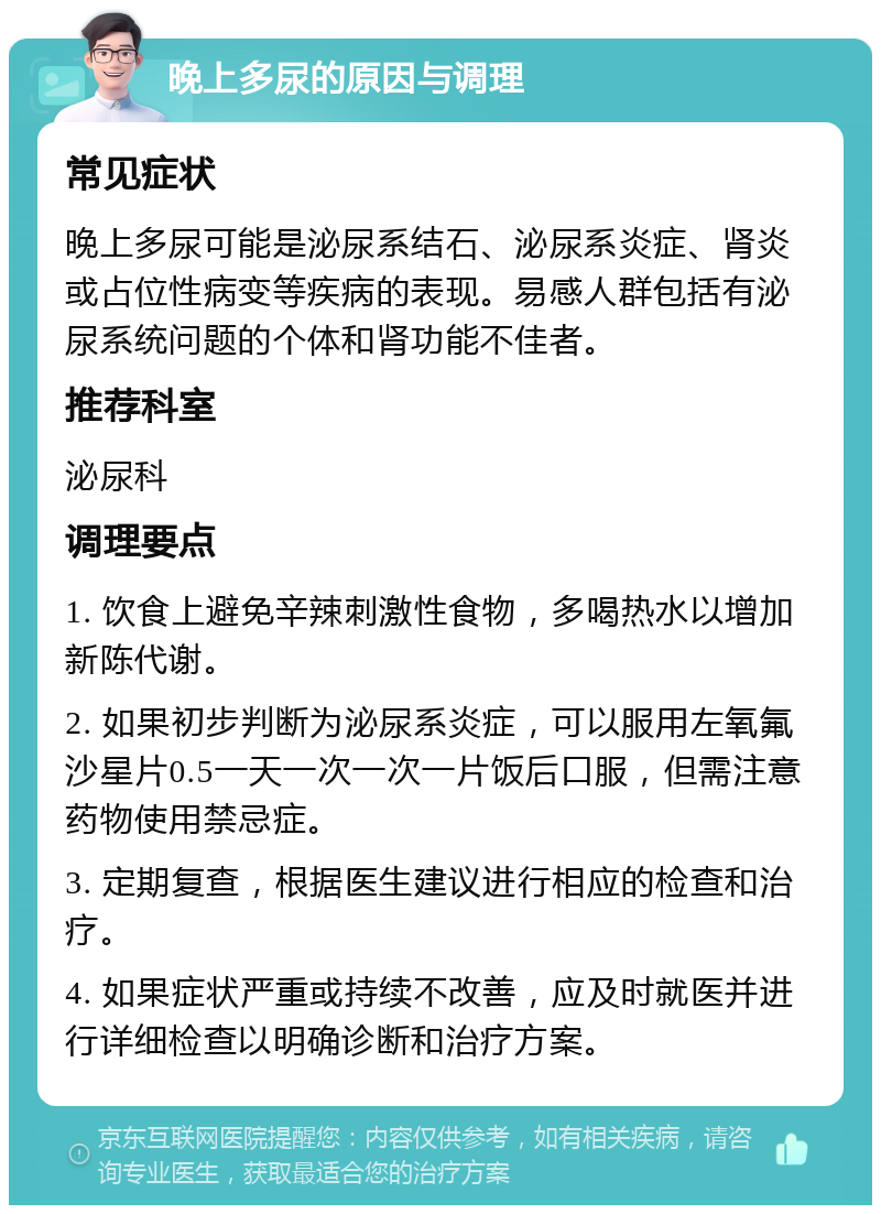 晚上多尿的原因与调理 常见症状 晚上多尿可能是泌尿系结石、泌尿系炎症、肾炎或占位性病变等疾病的表现。易感人群包括有泌尿系统问题的个体和肾功能不佳者。 推荐科室 泌尿科 调理要点 1. 饮食上避免辛辣刺激性食物，多喝热水以增加新陈代谢。 2. 如果初步判断为泌尿系炎症，可以服用左氧氟沙星片0.5一天一次一次一片饭后口服，但需注意药物使用禁忌症。 3. 定期复查，根据医生建议进行相应的检查和治疗。 4. 如果症状严重或持续不改善，应及时就医并进行详细检查以明确诊断和治疗方案。