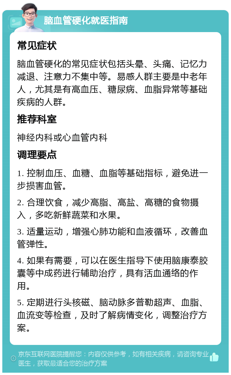 脑血管硬化就医指南 常见症状 脑血管硬化的常见症状包括头晕、头痛、记忆力减退、注意力不集中等。易感人群主要是中老年人，尤其是有高血压、糖尿病、血脂异常等基础疾病的人群。 推荐科室 神经内科或心血管内科 调理要点 1. 控制血压、血糖、血脂等基础指标，避免进一步损害血管。 2. 合理饮食，减少高脂、高盐、高糖的食物摄入，多吃新鲜蔬菜和水果。 3. 适量运动，增强心肺功能和血液循环，改善血管弹性。 4. 如果有需要，可以在医生指导下使用脑康泰胶囊等中成药进行辅助治疗，具有活血通络的作用。 5. 定期进行头核磁、脑动脉多普勒超声、血脂、血流变等检查，及时了解病情变化，调整治疗方案。