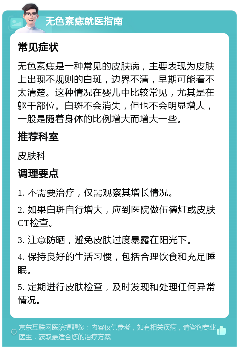 无色素痣就医指南 常见症状 无色素痣是一种常见的皮肤病，主要表现为皮肤上出现不规则的白斑，边界不清，早期可能看不太清楚。这种情况在婴儿中比较常见，尤其是在躯干部位。白斑不会消失，但也不会明显增大，一般是随着身体的比例增大而增大一些。 推荐科室 皮肤科 调理要点 1. 不需要治疗，仅需观察其增长情况。 2. 如果白斑自行增大，应到医院做伍德灯或皮肤CT检查。 3. 注意防晒，避免皮肤过度暴露在阳光下。 4. 保持良好的生活习惯，包括合理饮食和充足睡眠。 5. 定期进行皮肤检查，及时发现和处理任何异常情况。