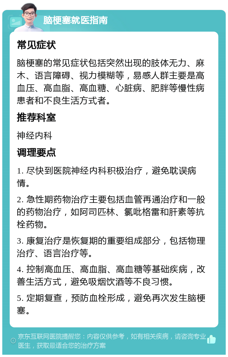 脑梗塞就医指南 常见症状 脑梗塞的常见症状包括突然出现的肢体无力、麻木、语言障碍、视力模糊等，易感人群主要是高血压、高血脂、高血糖、心脏病、肥胖等慢性病患者和不良生活方式者。 推荐科室 神经内科 调理要点 1. 尽快到医院神经内科积极治疗，避免耽误病情。 2. 急性期药物治疗主要包括血管再通治疗和一般的药物治疗，如阿司匹林、氯吡格雷和肝素等抗栓药物。 3. 康复治疗是恢复期的重要组成部分，包括物理治疗、语言治疗等。 4. 控制高血压、高血脂、高血糖等基础疾病，改善生活方式，避免吸烟饮酒等不良习惯。 5. 定期复查，预防血栓形成，避免再次发生脑梗塞。