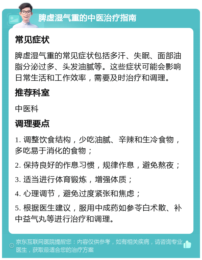 脾虚湿气重的中医治疗指南 常见症状 脾虚湿气重的常见症状包括多汗、失眠、面部油脂分泌过多、头发油腻等。这些症状可能会影响日常生活和工作效率，需要及时治疗和调理。 推荐科室 中医科 调理要点 1. 调整饮食结构，少吃油腻、辛辣和生冷食物，多吃易于消化的食物； 2. 保持良好的作息习惯，规律作息，避免熬夜； 3. 适当进行体育锻炼，增强体质； 4. 心理调节，避免过度紧张和焦虑； 5. 根据医生建议，服用中成药如参苓白术散、补中益气丸等进行治疗和调理。