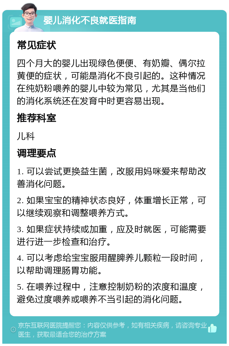 婴儿消化不良就医指南 常见症状 四个月大的婴儿出现绿色便便、有奶瓣、偶尔拉黄便的症状，可能是消化不良引起的。这种情况在纯奶粉喂养的婴儿中较为常见，尤其是当他们的消化系统还在发育中时更容易出现。 推荐科室 儿科 调理要点 1. 可以尝试更换益生菌，改服用妈咪爱来帮助改善消化问题。 2. 如果宝宝的精神状态良好，体重增长正常，可以继续观察和调整喂养方式。 3. 如果症状持续或加重，应及时就医，可能需要进行进一步检查和治疗。 4. 可以考虑给宝宝服用醒脾养儿颗粒一段时间，以帮助调理肠胃功能。 5. 在喂养过程中，注意控制奶粉的浓度和温度，避免过度喂养或喂养不当引起的消化问题。