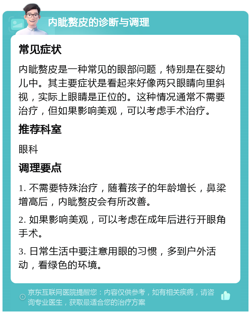 内眦赘皮的诊断与调理 常见症状 内眦赘皮是一种常见的眼部问题，特别是在婴幼儿中。其主要症状是看起来好像两只眼睛向里斜视，实际上眼睛是正位的。这种情况通常不需要治疗，但如果影响美观，可以考虑手术治疗。 推荐科室 眼科 调理要点 1. 不需要特殊治疗，随着孩子的年龄增长，鼻梁增高后，内眦赘皮会有所改善。 2. 如果影响美观，可以考虑在成年后进行开眼角手术。 3. 日常生活中要注意用眼的习惯，多到户外活动，看绿色的环境。