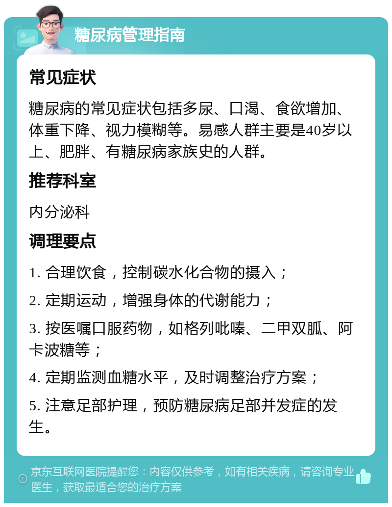 糖尿病管理指南 常见症状 糖尿病的常见症状包括多尿、口渴、食欲增加、体重下降、视力模糊等。易感人群主要是40岁以上、肥胖、有糖尿病家族史的人群。 推荐科室 内分泌科 调理要点 1. 合理饮食，控制碳水化合物的摄入； 2. 定期运动，增强身体的代谢能力； 3. 按医嘱口服药物，如格列吡嗪、二甲双胍、阿卡波糖等； 4. 定期监测血糖水平，及时调整治疗方案； 5. 注意足部护理，预防糖尿病足部并发症的发生。