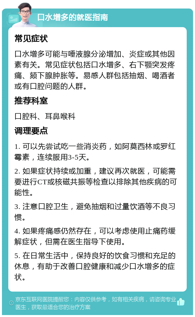 口水增多的就医指南 常见症状 口水增多可能与唾液腺分泌增加、炎症或其他因素有关。常见症状包括口水增多、右下颚突发疼痛、颏下腺肿胀等。易感人群包括抽烟、喝酒者或有口腔问题的人群。 推荐科室 口腔科、耳鼻喉科 调理要点 1. 可以先尝试吃一些消炎药，如阿莫西林或罗红霉素，连续服用3-5天。 2. 如果症状持续或加重，建议再次就医，可能需要进行CT或核磁共振等检查以排除其他疾病的可能性。 3. 注意口腔卫生，避免抽烟和过量饮酒等不良习惯。 4. 如果疼痛感仍然存在，可以考虑使用止痛药缓解症状，但需在医生指导下使用。 5. 在日常生活中，保持良好的饮食习惯和充足的休息，有助于改善口腔健康和减少口水增多的症状。