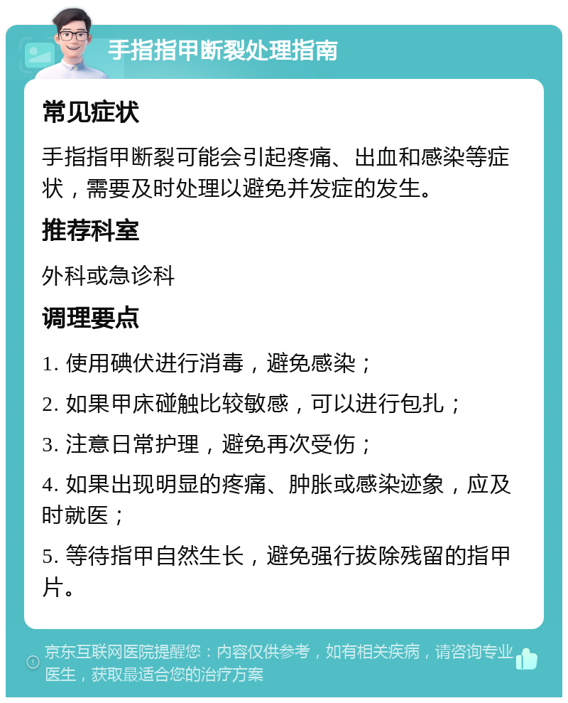 手指指甲断裂处理指南 常见症状 手指指甲断裂可能会引起疼痛、出血和感染等症状，需要及时处理以避免并发症的发生。 推荐科室 外科或急诊科 调理要点 1. 使用碘伏进行消毒，避免感染； 2. 如果甲床碰触比较敏感，可以进行包扎； 3. 注意日常护理，避免再次受伤； 4. 如果出现明显的疼痛、肿胀或感染迹象，应及时就医； 5. 等待指甲自然生长，避免强行拔除残留的指甲片。