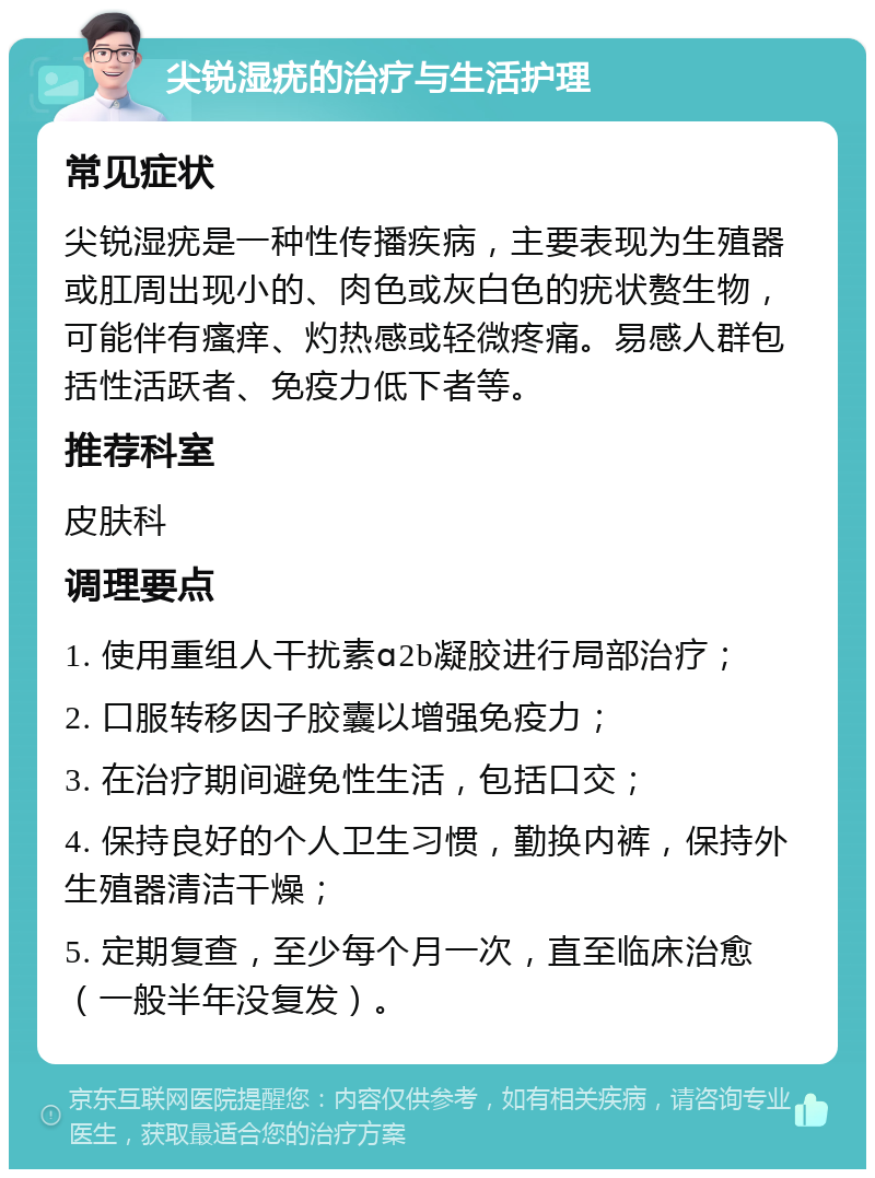 尖锐湿疣的治疗与生活护理 常见症状 尖锐湿疣是一种性传播疾病，主要表现为生殖器或肛周出现小的、肉色或灰白色的疣状赘生物，可能伴有瘙痒、灼热感或轻微疼痛。易感人群包括性活跃者、免疫力低下者等。 推荐科室 皮肤科 调理要点 1. 使用重组人干扰素ɑ2b凝胶进行局部治疗； 2. 口服转移因子胶囊以增强免疫力； 3. 在治疗期间避免性生活，包括口交； 4. 保持良好的个人卫生习惯，勤换内裤，保持外生殖器清洁干燥； 5. 定期复查，至少每个月一次，直至临床治愈（一般半年没复发）。