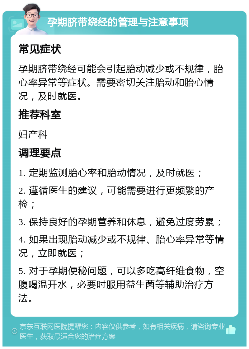 孕期脐带绕经的管理与注意事项 常见症状 孕期脐带绕经可能会引起胎动减少或不规律，胎心率异常等症状。需要密切关注胎动和胎心情况，及时就医。 推荐科室 妇产科 调理要点 1. 定期监测胎心率和胎动情况，及时就医； 2. 遵循医生的建议，可能需要进行更频繁的产检； 3. 保持良好的孕期营养和休息，避免过度劳累； 4. 如果出现胎动减少或不规律、胎心率异常等情况，立即就医； 5. 对于孕期便秘问题，可以多吃高纤维食物，空腹喝温开水，必要时服用益生菌等辅助治疗方法。