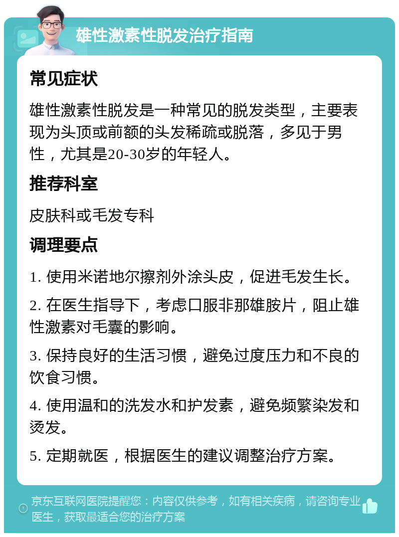 雄性激素性脱发治疗指南 常见症状 雄性激素性脱发是一种常见的脱发类型，主要表现为头顶或前额的头发稀疏或脱落，多见于男性，尤其是20-30岁的年轻人。 推荐科室 皮肤科或毛发专科 调理要点 1. 使用米诺地尔擦剂外涂头皮，促进毛发生长。 2. 在医生指导下，考虑口服非那雄胺片，阻止雄性激素对毛囊的影响。 3. 保持良好的生活习惯，避免过度压力和不良的饮食习惯。 4. 使用温和的洗发水和护发素，避免频繁染发和烫发。 5. 定期就医，根据医生的建议调整治疗方案。