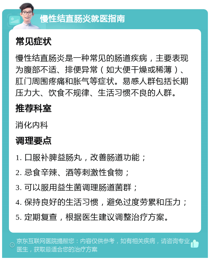 慢性结直肠炎就医指南 常见症状 慢性结直肠炎是一种常见的肠道疾病，主要表现为腹部不适、排便异常（如大便干燥或稀薄）、肛门周围疼痛和胀气等症状。易感人群包括长期压力大、饮食不规律、生活习惯不良的人群。 推荐科室 消化内科 调理要点 1. 口服补脾益肠丸，改善肠道功能； 2. 忌食辛辣、酒等刺激性食物； 3. 可以服用益生菌调理肠道菌群； 4. 保持良好的生活习惯，避免过度劳累和压力； 5. 定期复查，根据医生建议调整治疗方案。