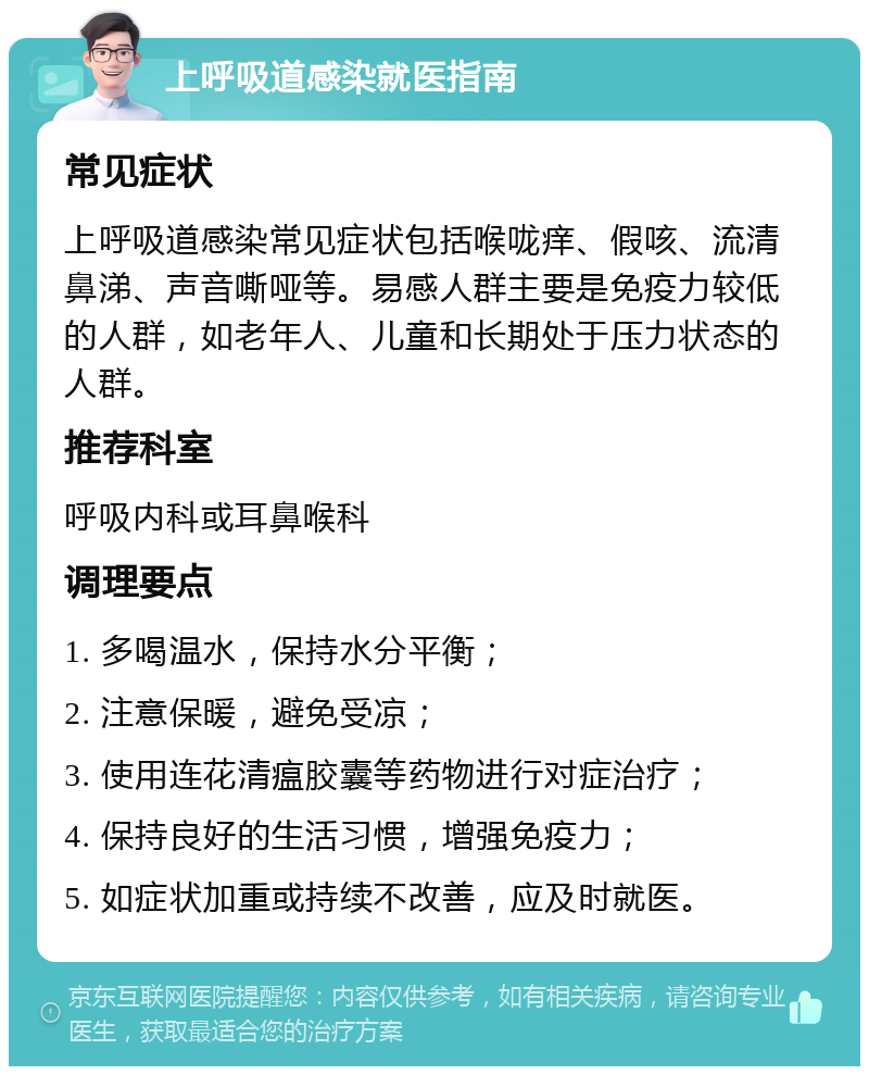 上呼吸道感染就医指南 常见症状 上呼吸道感染常见症状包括喉咙痒、假咳、流清鼻涕、声音嘶哑等。易感人群主要是免疫力较低的人群，如老年人、儿童和长期处于压力状态的人群。 推荐科室 呼吸内科或耳鼻喉科 调理要点 1. 多喝温水，保持水分平衡； 2. 注意保暖，避免受凉； 3. 使用连花清瘟胶囊等药物进行对症治疗； 4. 保持良好的生活习惯，增强免疫力； 5. 如症状加重或持续不改善，应及时就医。