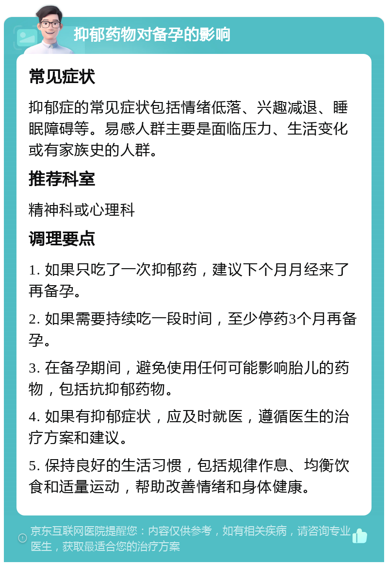 抑郁药物对备孕的影响 常见症状 抑郁症的常见症状包括情绪低落、兴趣减退、睡眠障碍等。易感人群主要是面临压力、生活变化或有家族史的人群。 推荐科室 精神科或心理科 调理要点 1. 如果只吃了一次抑郁药，建议下个月月经来了再备孕。 2. 如果需要持续吃一段时间，至少停药3个月再备孕。 3. 在备孕期间，避免使用任何可能影响胎儿的药物，包括抗抑郁药物。 4. 如果有抑郁症状，应及时就医，遵循医生的治疗方案和建议。 5. 保持良好的生活习惯，包括规律作息、均衡饮食和适量运动，帮助改善情绪和身体健康。